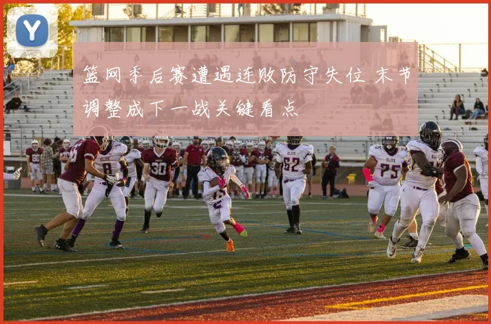 篮网季后赛遭遇连败防守失位 末节调整成下一战关键看点
