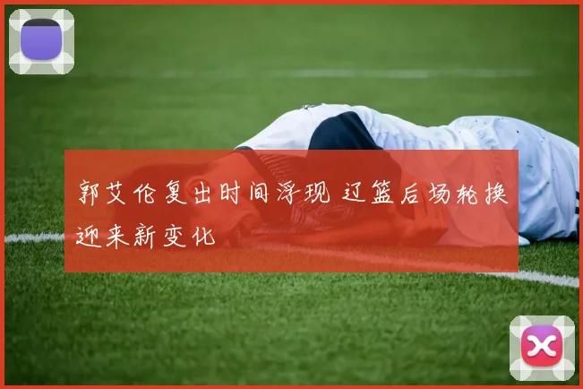 郭艾伦复出时间浮现 辽篮后场轮换迎来新变化