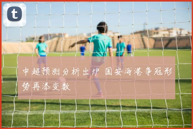 中超预测分析出炉 国安海港争冠形势再添变数