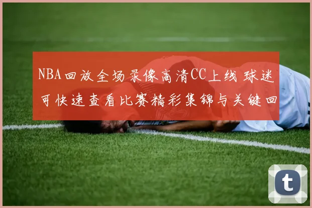 NBA回放全场录像高清CC上线 球迷可快速查看比赛精彩集锦与关键回合