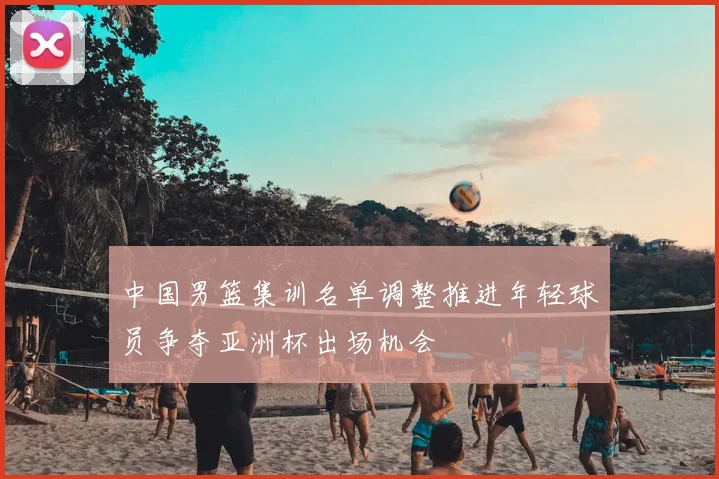 中国男篮集训名单调整推进年轻球员争夺亚洲杯出场机会