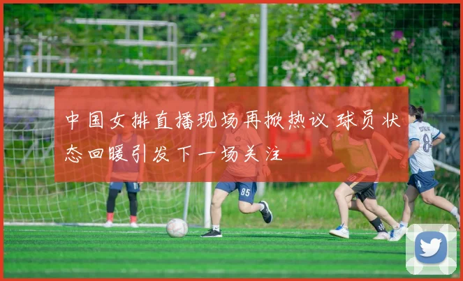 中国女排直播现场再掀热议 球员状态回暖引发下一场关注