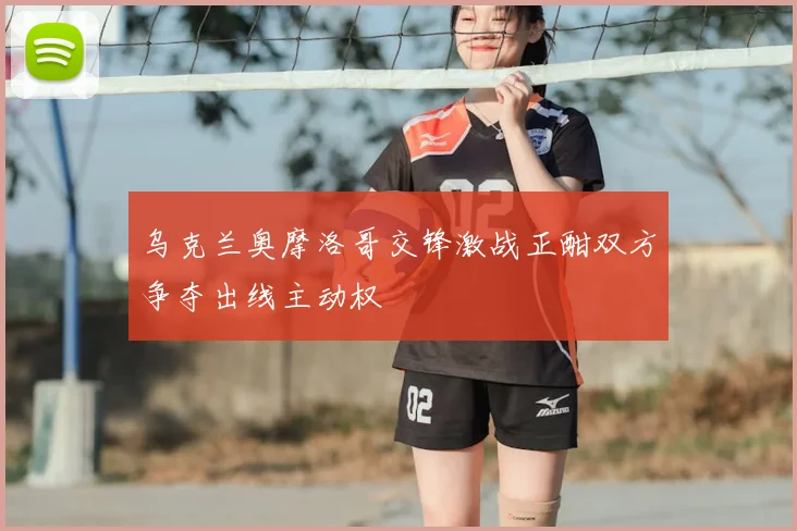 乌克兰奥摩洛哥交锋激战正酣双方争夺出线主动权