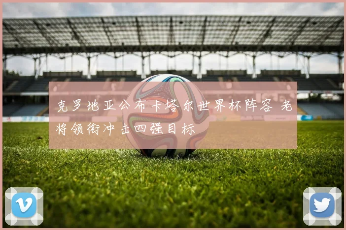 克罗地亚公布卡塔尔世界杯阵容 老将领衔冲击四强目标