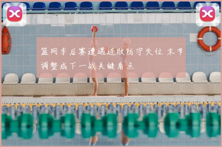 篮网季后赛遭遇连败防守失位 末节调整成下一战关键看点