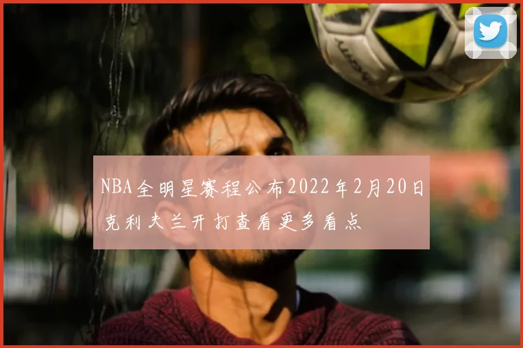 NBA全明星赛程公布2022年2月20日克利夫兰开打查看更多看点