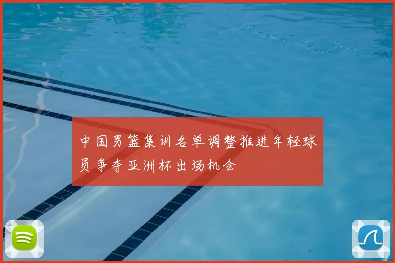 中国男篮集训名单调整推进年轻球员争夺亚洲杯出场机会