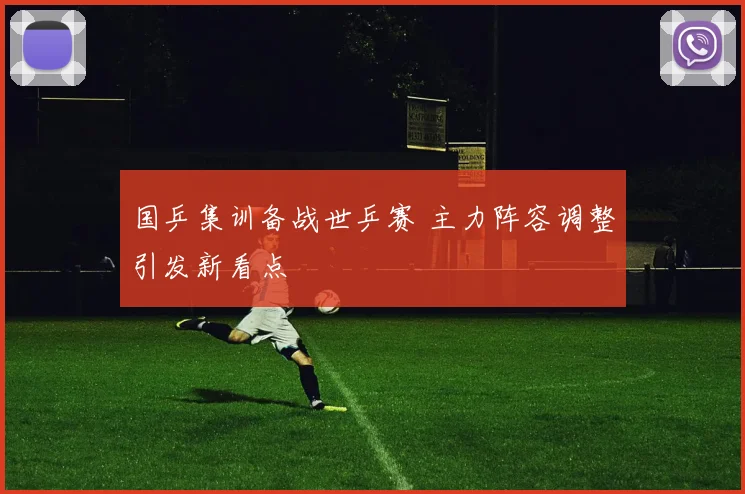 国乒集训备战世乒赛 主力阵容调整引发新看点