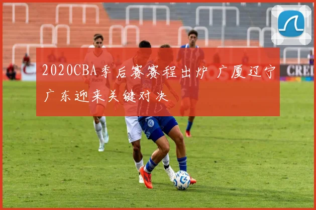 2020CBA季后赛赛程出炉 广厦辽宁广东迎来关键对决