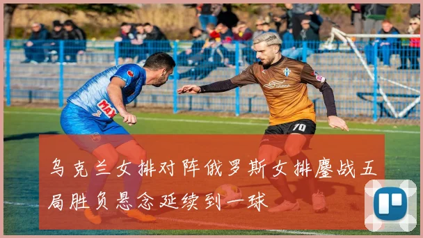 乌克兰女排对阵俄罗斯女排鏖战五局胜负悬念延续到一球
