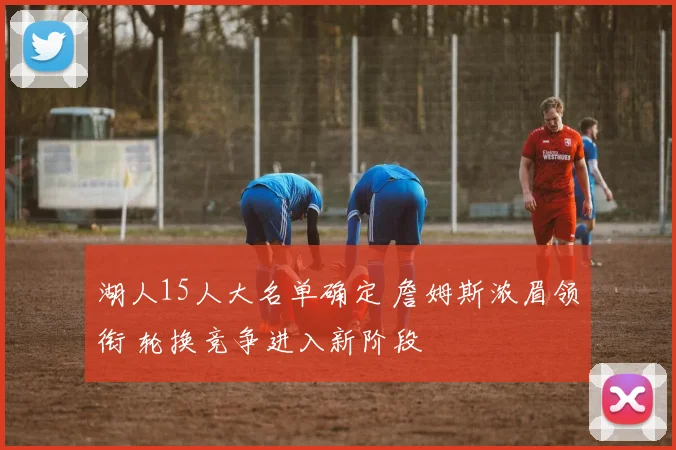 湖人15人大名单确定 詹姆斯浓眉领衔 轮换竞争进入新阶段