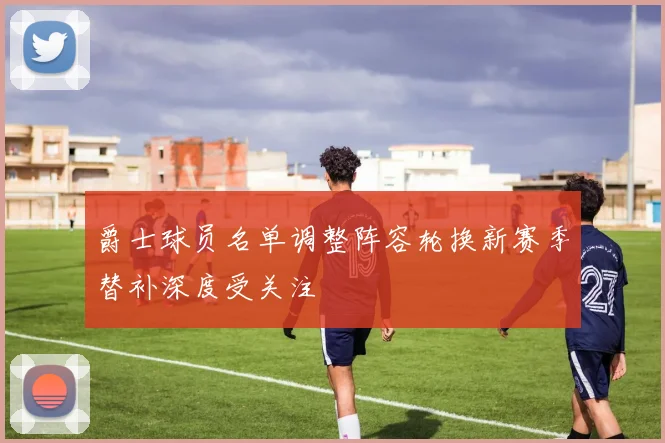 爵士球员名单调整阵容轮换新赛季替补深度受关注