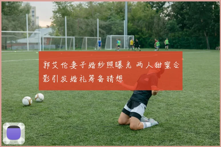 郭艾伦妻子婚纱照曝光 两人甜蜜合影引发婚礼筹备猜想