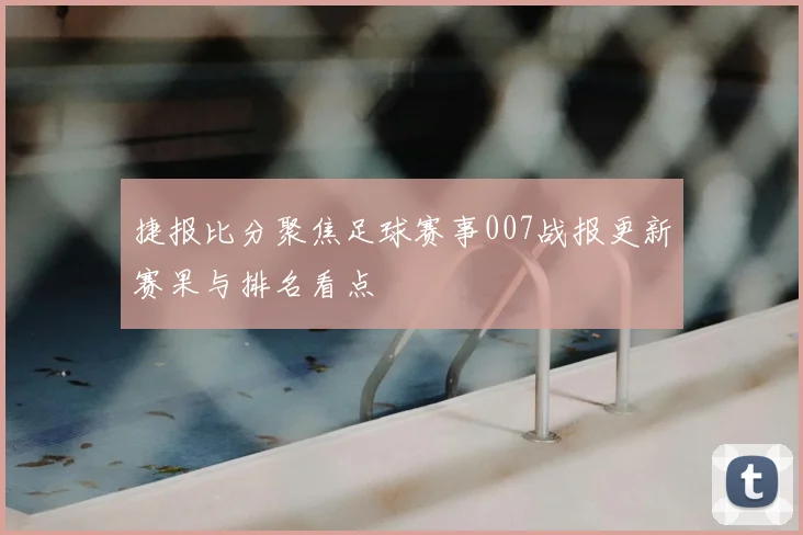 捷报比分聚焦足球赛事007战报更新赛果与排名看点
