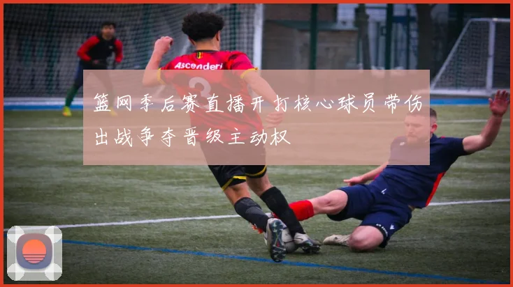 篮网季后赛直播开打核心球员带伤出战争夺晋级主动权