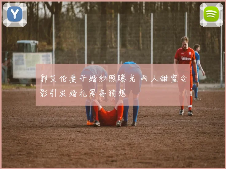 郭艾伦妻子婚纱照曝光 两人甜蜜合影引发婚礼筹备猜想