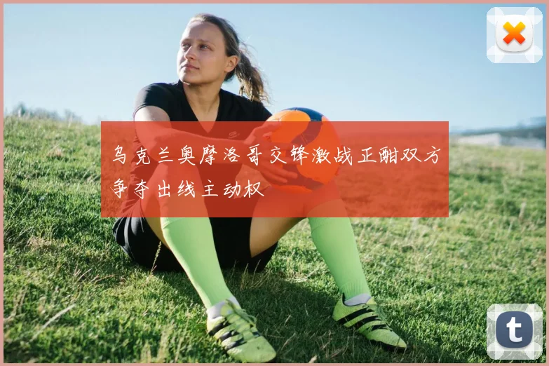 乌克兰奥摩洛哥交锋激战正酣双方争夺出线主动权